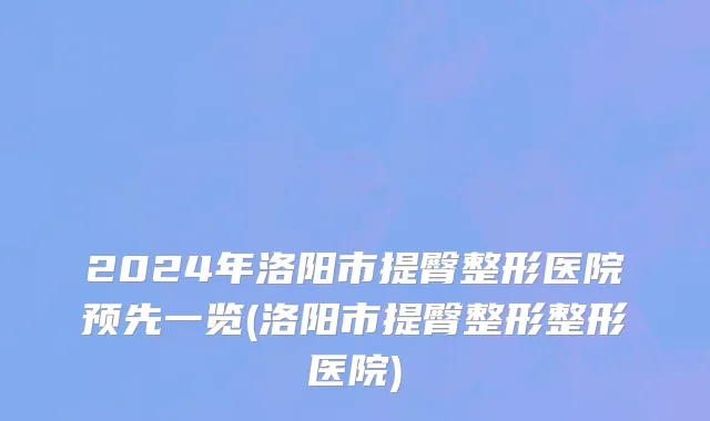 2024年洛阳市提臀整形医院预先一览(洛阳市提臀整形整形医院)