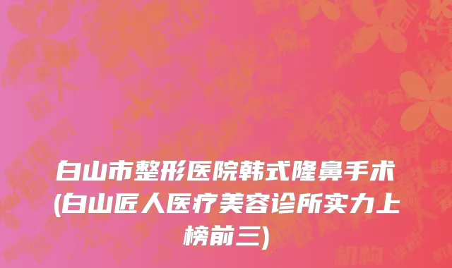 白山市整形医院韩式隆鼻手术(白山匠人医疗美容诊所实力上榜前三)