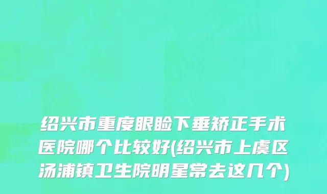 绍兴市重度眼睑下垂矫正手术医院哪个比较好(绍兴市上虞区汤浦镇卫生院明星常去这几个)