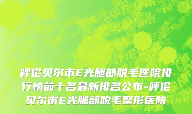 呼伦贝尔市E光腿部脱毛医院排行榜前十名最新排名公布-呼伦贝尔市E光腿部脱毛整形医院