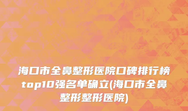 海口市全鼻整形医院口碑排行榜top10强名单确立(海口市全鼻整形整形医院)