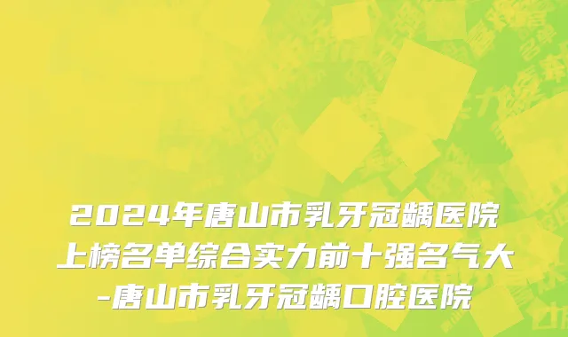 2024年唐山市乳牙冠龋医院上榜名单综合实力前十强名气大-唐山市乳牙冠龋口腔医院