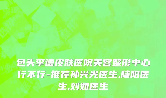 包头李德皮肤医院美容整形中心行不行-推荐孙兴光医生,陆阳医生,刘如医生