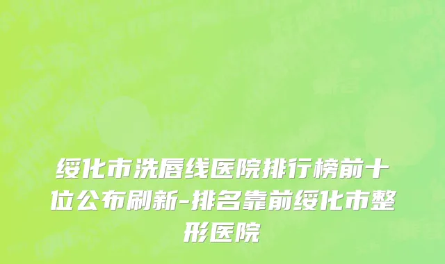 绥化市洗唇线医院排行榜前十位公布刷新-排名靠前绥化市整形医院
