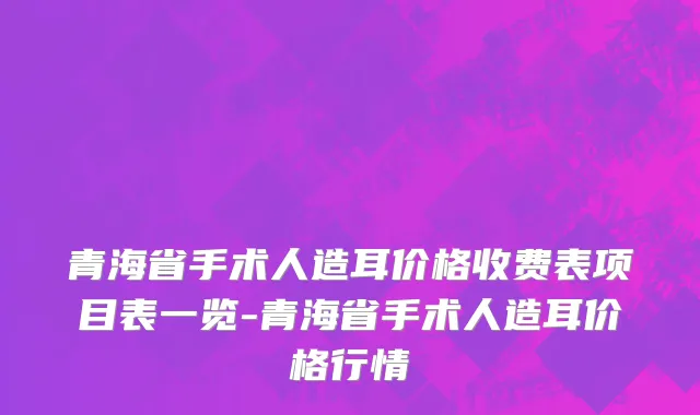 青海省手术人造耳价格收费表项目表一览-青海省手术人造耳价格行情