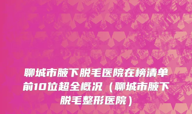聊城市腋下脱毛医院在榜清单前10位超全概况（聊城市腋下脱毛整形医院）