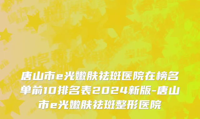唐山市e光嫩肤祛斑医院在榜名单前10排名表2024新版-唐山市e光嫩肤祛斑整形医院