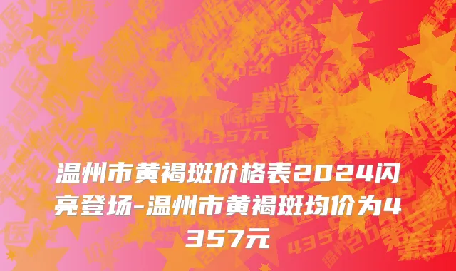 温州市黄褐斑价格表2024闪亮登场-温州市黄褐斑均价为4357元