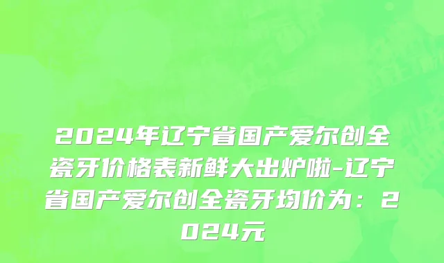 2024年辽宁省国产爱尔创全瓷牙价格表新鲜大出炉啦-辽宁省国产爱尔创全瓷牙均价为：2024元