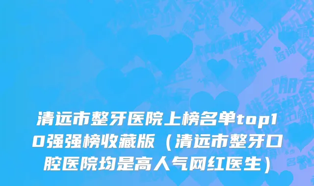 清远市整牙医院上榜名单top10强强榜收藏版（清远市整牙口腔医院均是高人气网红医生）