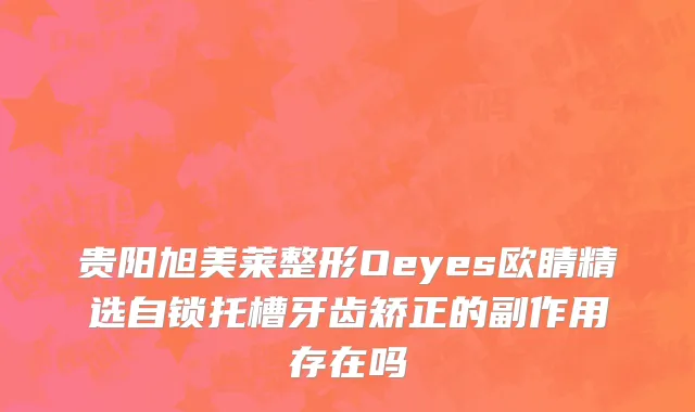 贵阳旭美莱整形Oeyes欧睛精选自锁托槽牙齿矫正的副作用存在吗