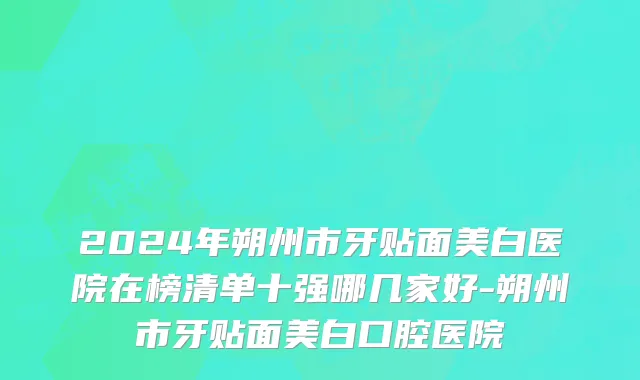 2024年朔州市牙贴面美白医院在榜清单十强哪几家好-朔州市牙贴面美白口腔医院