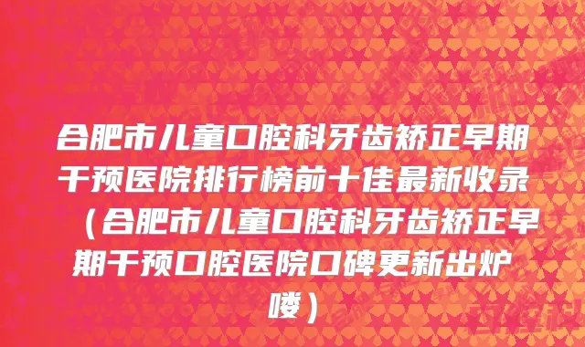合肥市儿童口腔科牙齿矫正早期干预医院排行榜前十佳最新收录（合肥市儿童口腔科牙齿矫正早期干预口腔医院口碑更新出炉喽）