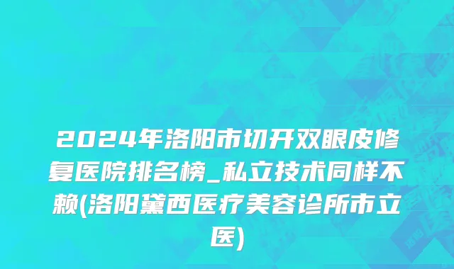 2024年洛阳市切开双眼皮修复医院排名榜_私立技术同样不赖(洛阳黛西医疗美容诊所市立医)