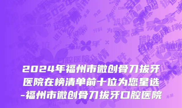 2024年福州市微创骨刀拔牙医院在榜清单前十位为您星选-福州市微创骨刀拔牙口腔医院