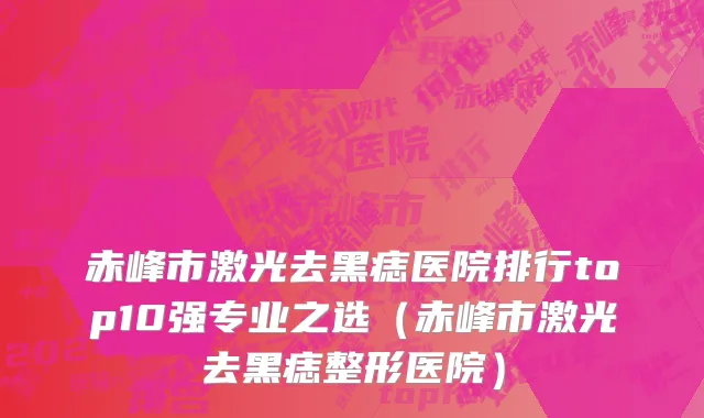 赤峰市激光去黑痣医院排行top10强专业之选（赤峰市激光去黑痣整形医院）