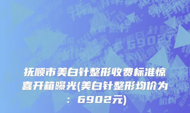 抚顺市美白针整形收费标准惊喜开箱曝光(美白针整形均价为：6902元)