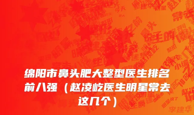 绵阳市鼻头肥大整型医生排名前八强（赵凌屹医生明星常去这几个）