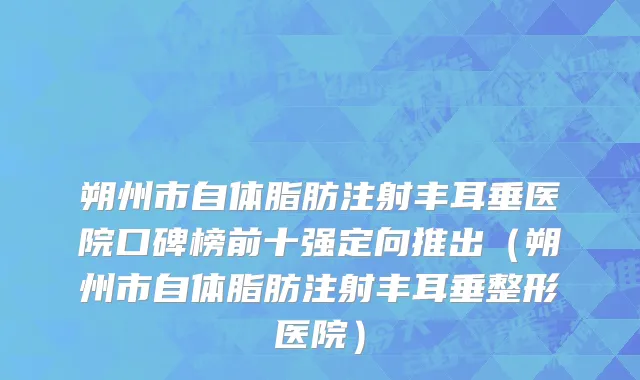 朔州市自体脂肪注射丰耳垂医院口碑榜前十强定向推出（朔州市自体脂肪注射丰耳垂整形医院）