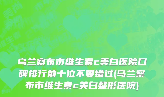 乌兰察布市维生素c美白医院口碑排行前十位不要错过(乌兰察布市维生素c美白整形医院)