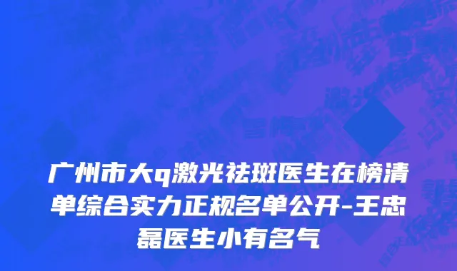 广州市大q激光祛斑医生在榜清单综合实力正规名单公开-王忠磊医生小有名气