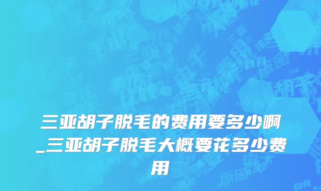 三亚胡子脱毛的费用要多少啊_三亚胡子脱毛大概要花多少费用