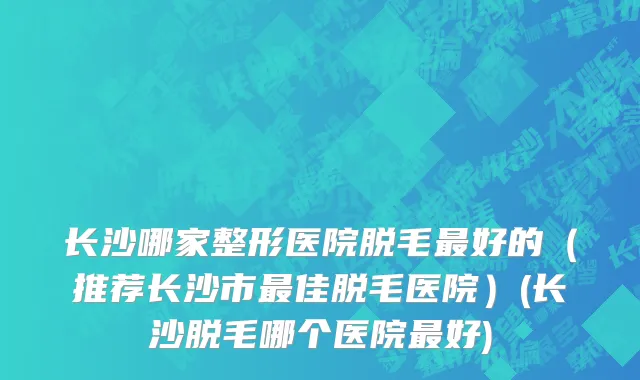 长沙哪家整形医院脱毛最好的（推荐长沙市最佳脱毛医院）(长沙脱毛哪个医院最好)