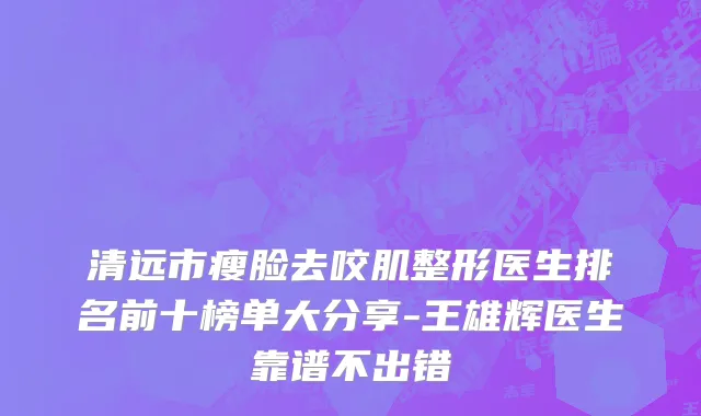 清远市瘦脸去咬肌整形医生排名前十榜单大分享-王雄辉医生靠谱不出错