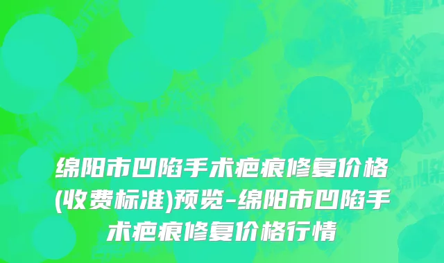 绵阳市凹陷手术疤痕修复价格(收费标准)预览-绵阳市凹陷手术疤痕修复价格行情