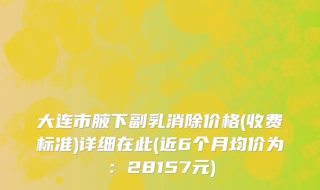 大连市腋下副乳消除价格(收费标准)详细在此(近6个月均价为：28157元)