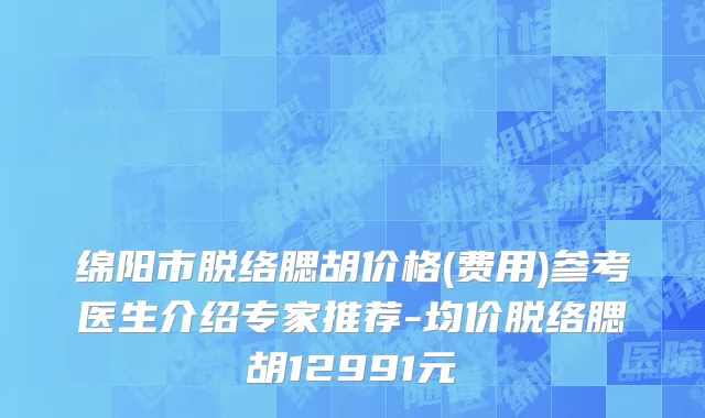 绵阳市脱络腮胡价格(费用)参考医生介绍专家推荐-均价脱络腮胡12991元