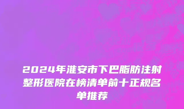 2024年淮安市下巴脂肪注射整形医院在榜清单前十正规名单推荐