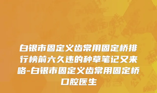 白银市固定义齿常用固定桥排行榜前六久违的种草笔记又来咯-白银市固定义齿常用固定桥口腔医生