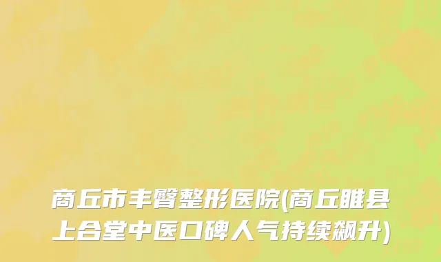 商丘市丰臀整形医院(商丘睢县上合堂中医口碑人气持续飙升)