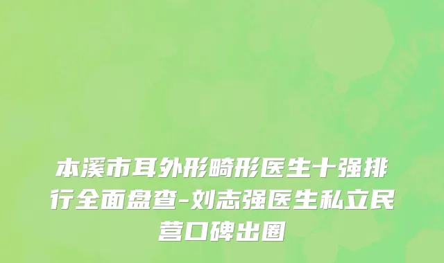 本溪市耳外形畸形医生十强排行全面盘查-刘志强医生私立民营口碑出圈