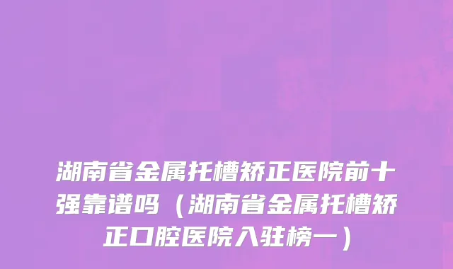 湖南省金属托槽矫正医院前十强靠谱吗（湖南省金属托槽矫正口腔医院入驻榜一）