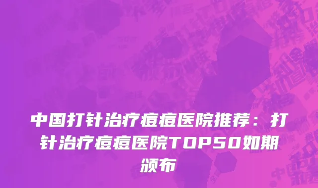 中国打针治疗痘痘医院推荐：打针治疗痘痘医院TOP50如期颁布