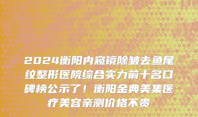 2024衡阳内窥镜除皱去鱼尾纹整形医院综合实力前十名口碑榜公示了!衡阳金典美集医疗美容亲测价格不贵