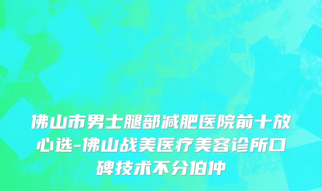 佛山市男士腿部减肥医院前十放心选-佛山战美医疗美容诊所口碑技术不分伯仲