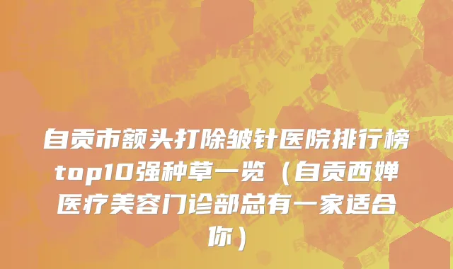 自贡市额头打除皱针医院排行榜top10强种草一览（自贡西婵医疗美容门诊部总有一家适合你）