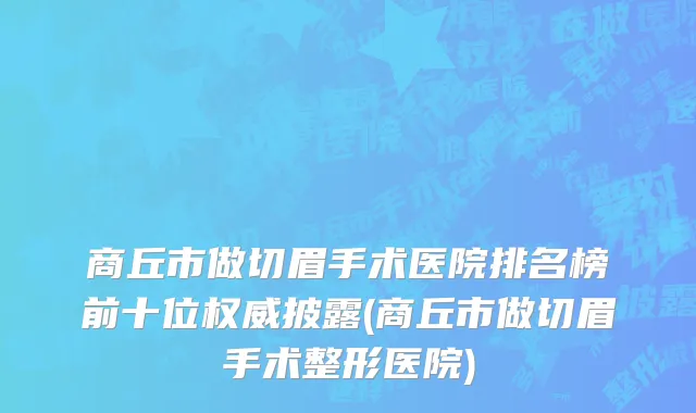 商丘市做切眉手术医院排名榜前十位权威披露(商丘市做切眉手术整形医院)