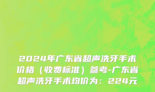 2024年广东省超声洗牙手术价格（收费标准）参考-广东省超声洗牙手术均价为：224元