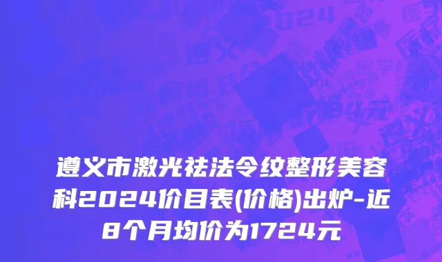 遵义市激光祛法令纹整形美容科2024价目表(价格)出炉-近8个月均价为1724元