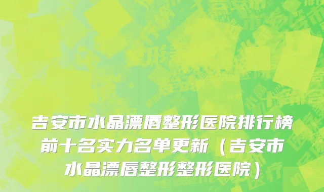 吉安市水晶漂唇整形医院排行榜前十名实力名单更新（吉安市水晶漂唇整形整形医院）