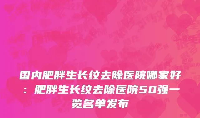 国内肥胖生长纹去除医院哪家好：肥胖生长纹去除医院50强一览名单发布
