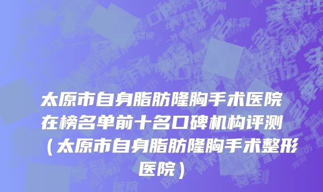 太原市自身脂肪隆胸手术医院在榜名单前十名口碑机构评测（太原市自身脂肪隆胸手术整形医院）