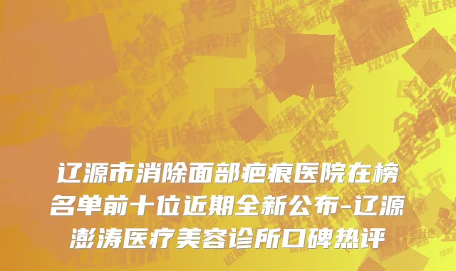 辽源市消除面部疤痕医院在榜名单前十位近期全新公布-辽源澎涛医疗美容诊所口碑热评