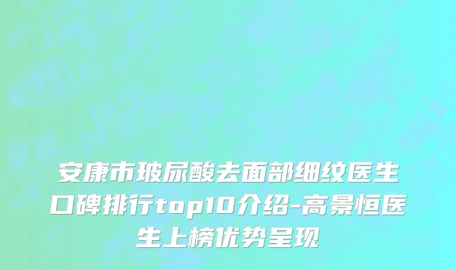 安康市玻尿酸去面部细纹医生口碑排行top10介绍-高景恒医生上榜优势呈现