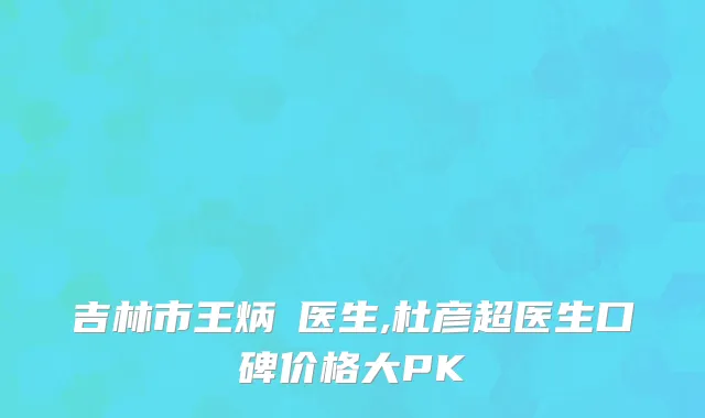 吉林市王炳虓医生,杜彦超医生口碑价格大PK