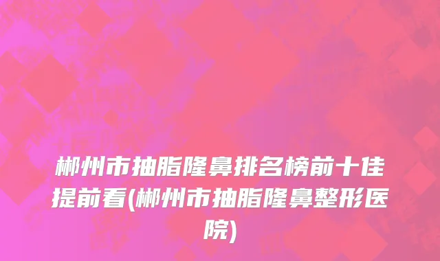 郴州市抽脂隆鼻排名榜前十佳提前看(郴州市抽脂隆鼻整形医院)